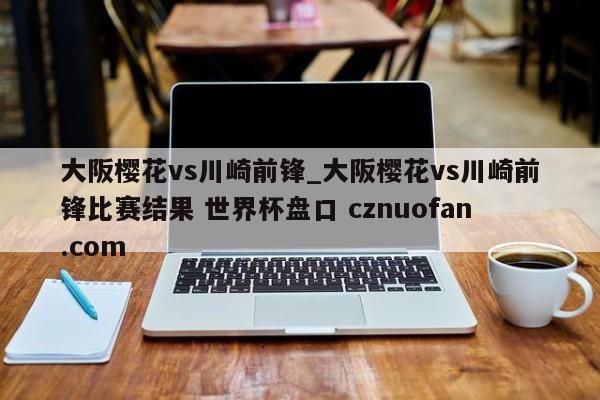 大阪樱花vs川崎前锋_大阪樱花vs川崎前锋比赛结果 世界杯盘口 cznuofan.com