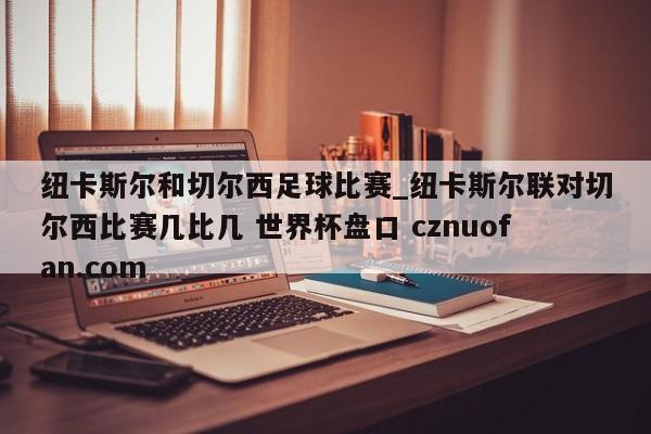 纽卡斯尔和切尔西足球比赛_纽卡斯尔联对切尔西比赛几比几 世界杯盘口 cznuofan.com