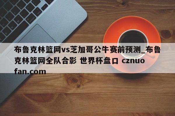 布鲁克林篮网vs芝加哥公牛赛前预测_布鲁克林篮网全队合影 世界杯盘口 cznuofan.com