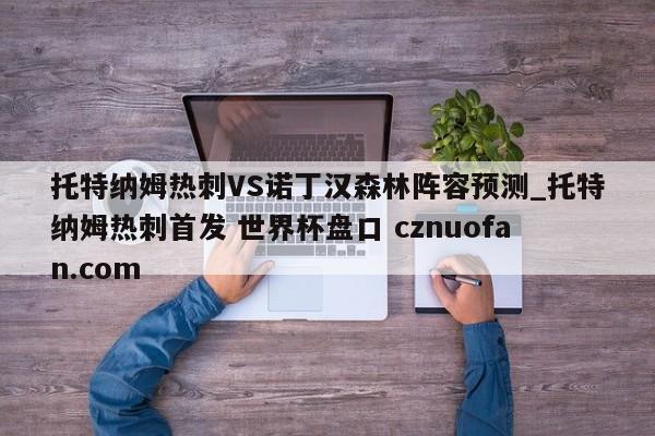 托特纳姆热刺VS诺丁汉森林阵容预测_托特纳姆热刺首发 世界杯盘口 cznuofan.com