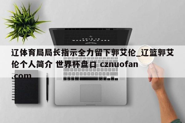 辽体育局局长指示全力留下郭艾伦_辽篮郭艾伦个人简介 世界杯盘口 cznuofan.com