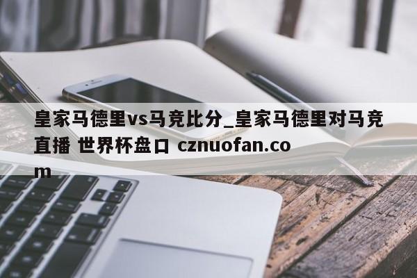 皇家马德里vs马竞比分_皇家马德里对马竞直播 世界杯盘口 cznuofan.com