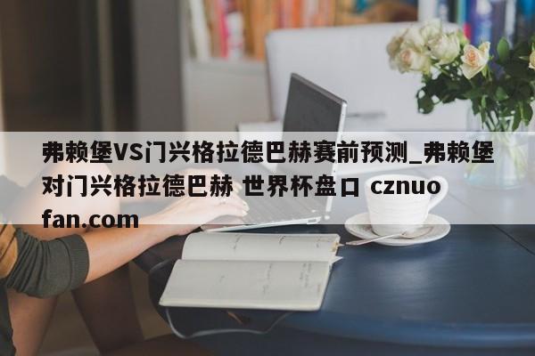 弗赖堡VS门兴格拉德巴赫赛前预测_弗赖堡对门兴格拉德巴赫 世界杯盘口 cznuofan.com