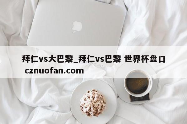 拜仁vs大巴黎_拜仁vs巴黎 世界杯盘口 cznuofan.com