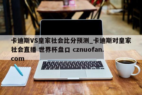 卡迪斯VS皇家社会比分预测_卡迪斯对皇家社会直播 世界杯盘口 cznuofan.com