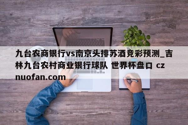 九台农商银行vs南京头排苏酒竞彩预测_吉林九台农村商业银行球队 世界杯盘口 cznuofan.com