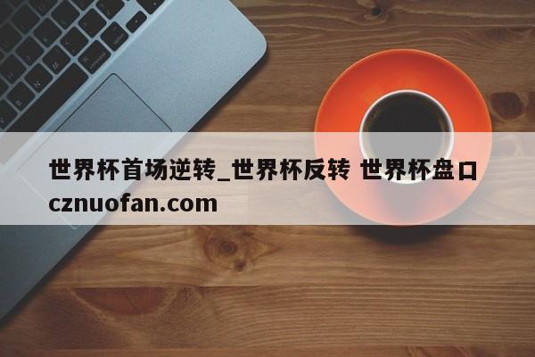 世界杯首场逆转_世界杯反转 世界杯盘口 cznuofan.com