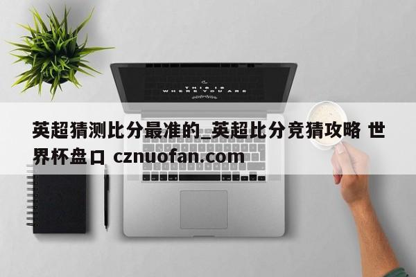 英超猜测比分最准的_英超比分竞猜攻略 世界杯盘口 cznuofan.com