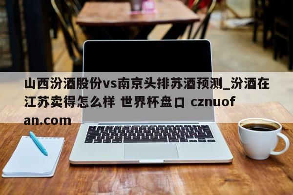 山西汾酒股份vs南京头排苏酒预测_汾酒在江苏卖得怎么样 世界杯盘口 cznuofan.com