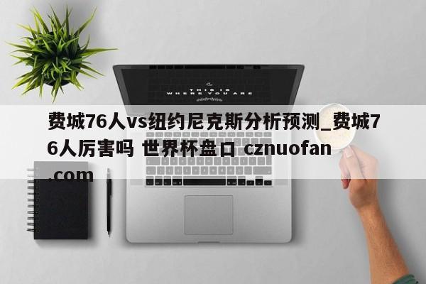 费城76人vs纽约尼克斯分析预测_费城76人厉害吗 世界杯盘口 cznuofan.com