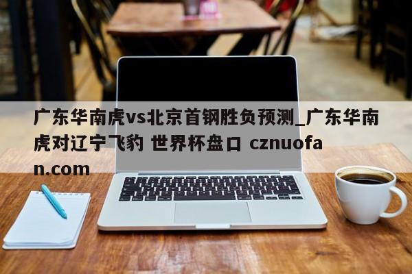 广东华南虎vs北京首钢胜负预测_广东华南虎对辽宁飞豹 世界杯盘口 cznuofan.com
