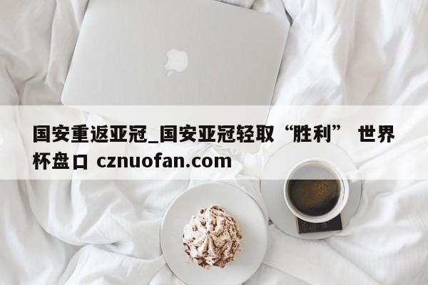 国安重返亚冠_国安亚冠轻取“胜利” 世界杯盘口 cznuofan.com