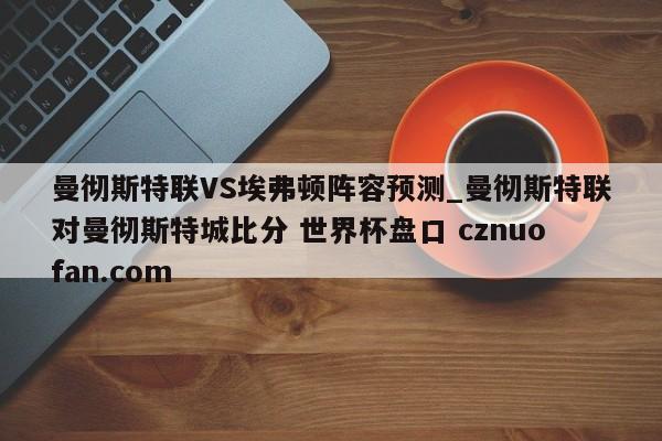 曼彻斯特联VS埃弗顿阵容预测_曼彻斯特联对曼彻斯特城比分 世界杯盘口 cznuofan.com