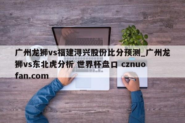 广州龙狮vs福建浔兴股份比分预测_广州龙狮vs东北虎分析 世界杯盘口 cznuofan.com