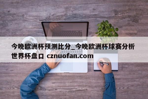 今晚欧洲杯预测比分_今晚欧洲杯球赛分析 世界杯盘口 cznuofan.com
