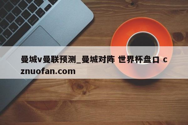 曼城v曼联预测_曼城对阵 世界杯盘口 cznuofan.com