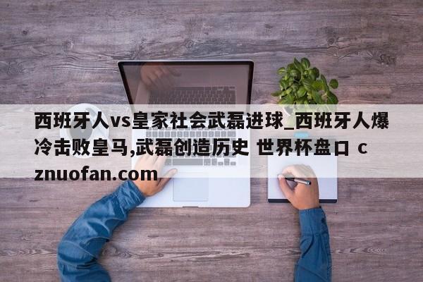 西班牙人vs皇家社会武磊进球_西班牙人爆冷击败皇马,武磊创造历史 世界杯盘口 cznuofan.com