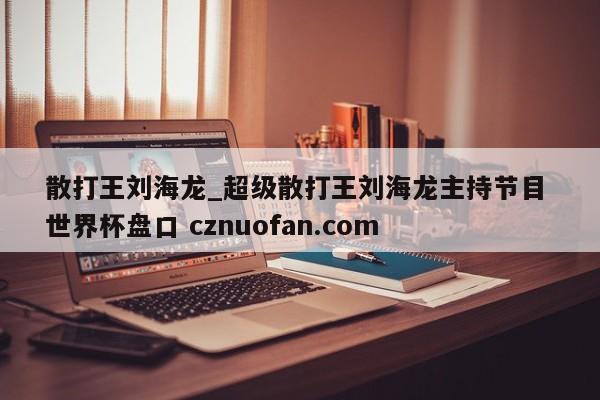 散打王刘海龙_超级散打王刘海龙主持节目 世界杯盘口 cznuofan.com