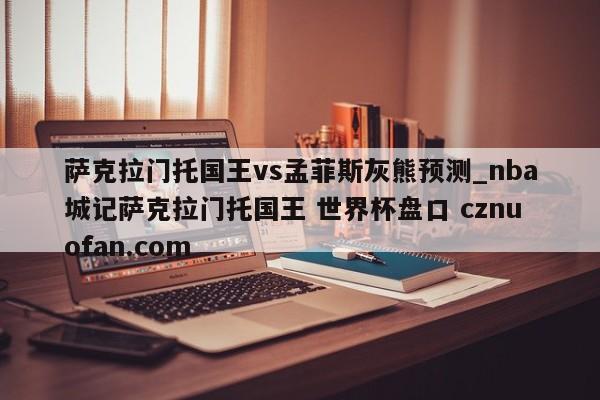 萨克拉门托国王vs孟菲斯灰熊预测_nba城记萨克拉门托国王 世界杯盘口 cznuofan.com