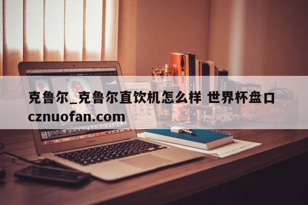 克鲁尔_克鲁尔直饮机怎么样 世界杯盘口 cznuofan.com