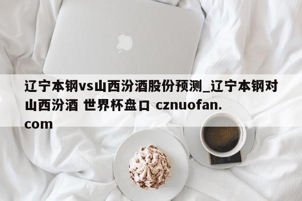 辽宁本钢vs山西汾酒股份预测_辽宁本钢对山西汾酒 世界杯盘口 cznuofan.com