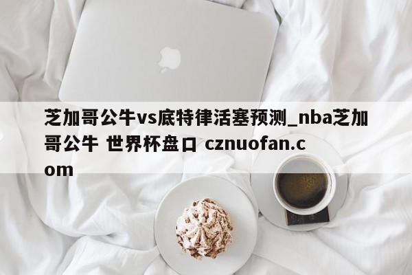 芝加哥公牛vs底特律活塞预测_nba芝加哥公牛 世界杯盘口 cznuofan.com