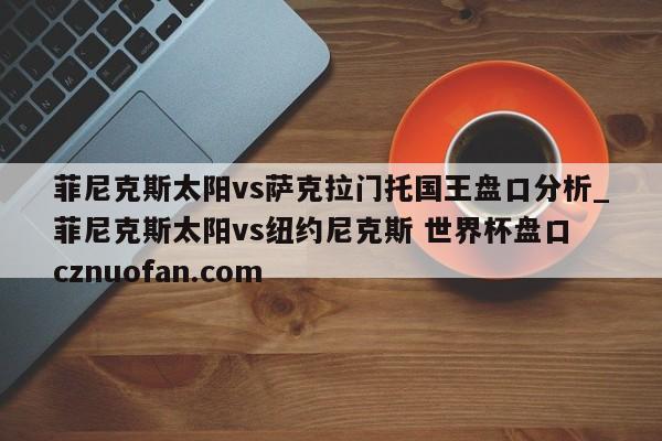 菲尼克斯太阳vs萨克拉门托国王盘口分析_菲尼克斯太阳vs纽约尼克斯 世界杯盘口 cznuofan.com