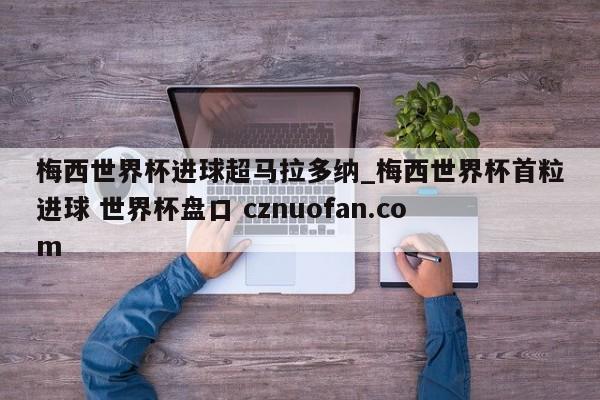 梅西世界杯进球超马拉多纳_梅西世界杯首粒进球 世界杯盘口 cznuofan.com