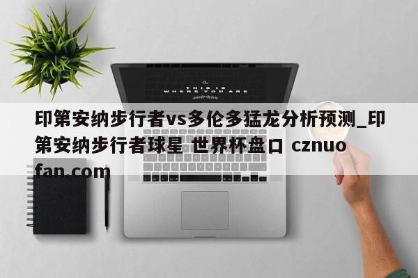 印第安纳步行者vs多伦多猛龙分析预测_印第安纳步行者球星 世界杯盘口 cznuofan.com