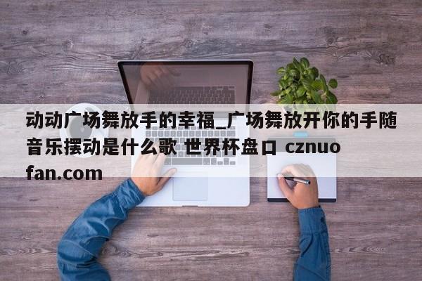 动动广场舞放手的幸福_广场舞放开你的手随音乐摆动是什么歌 世界杯盘口 cznuofan.com
