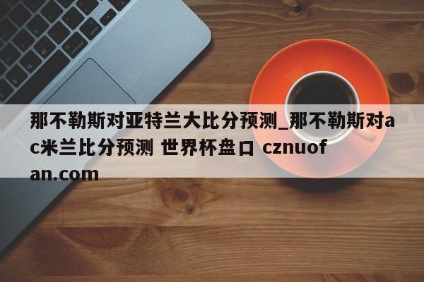 那不勒斯对亚特兰大比分预测_那不勒斯对ac米兰比分预测 世界杯盘口 cznuofan.com