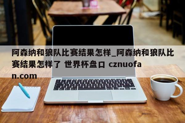 阿森纳和狼队比赛结果怎样_阿森纳和狼队比赛结果怎样了 世界杯盘口 cznuofan.com
