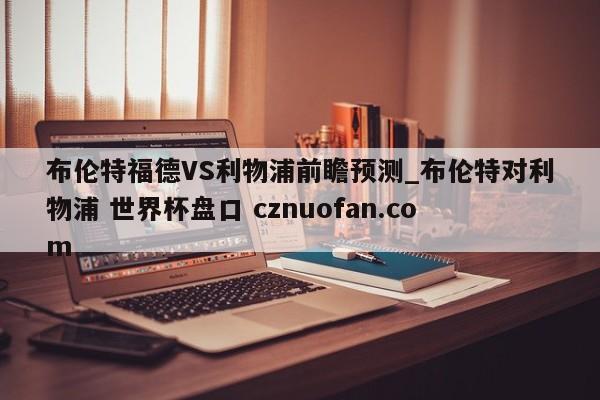 布伦特福德VS利物浦前瞻预测_布伦特对利物浦 世界杯盘口 cznuofan.com
