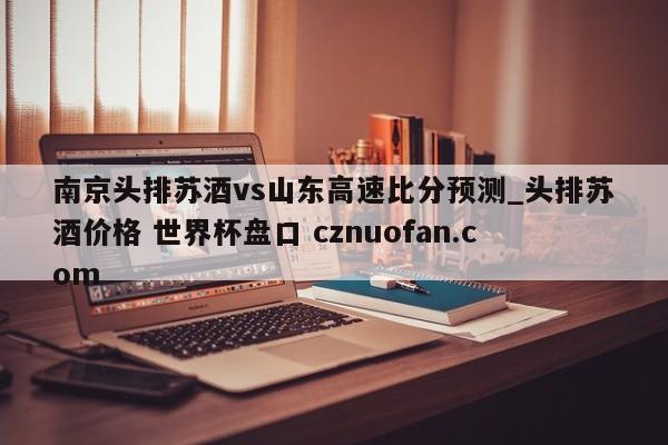 南京头排苏酒vs山东高速比分预测_头排苏酒价格 世界杯盘口 cznuofan.com