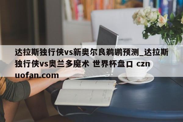 达拉斯独行侠vs新奥尔良鹈鹕预测_达拉斯独行侠vs奥兰多魔术 世界杯盘口 cznuofan.com