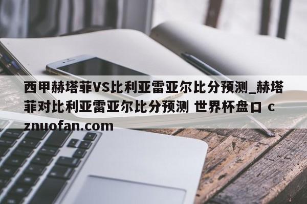 西甲赫塔菲VS比利亚雷亚尔比分预测_赫塔菲对比利亚雷亚尔比分预测 世界杯盘口 cznuofan.com