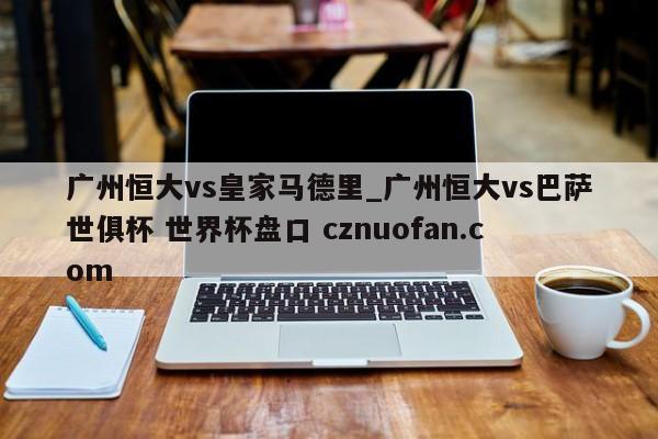 广州恒大vs皇家马德里_广州恒大vs巴萨世俱杯 世界杯盘口 cznuofan.com