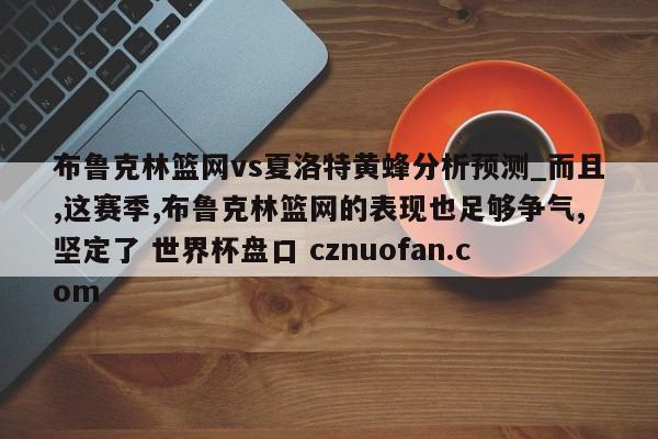 布鲁克林篮网vs夏洛特黄蜂分析预测_而且,这赛季,布鲁克林篮网的表现也足够争气,坚定了 世界杯盘口 cznuofan.com