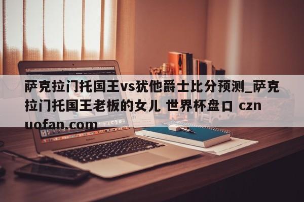萨克拉门托国王vs犹他爵士比分预测_萨克拉门托国王老板的女儿 世界杯盘口 cznuofan.com