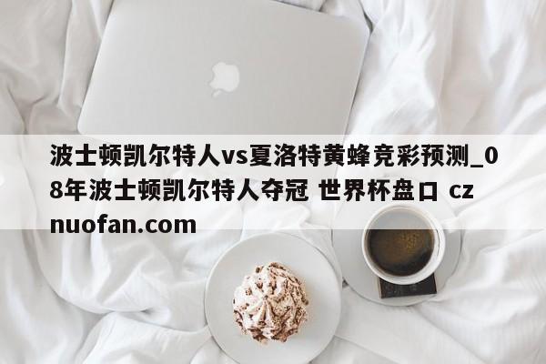 波士顿凯尔特人vs夏洛特黄蜂竞彩预测_08年波士顿凯尔特人夺冠 世界杯盘口 cznuofan.com