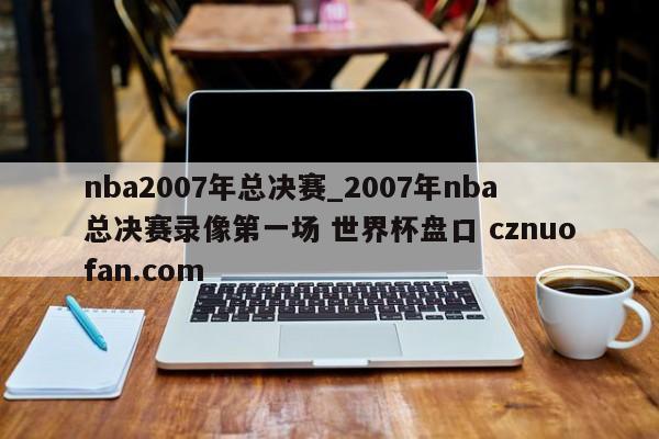 nba2007年总决赛_2007年nba总决赛录像第一场 世界杯盘口 cznuofan.com