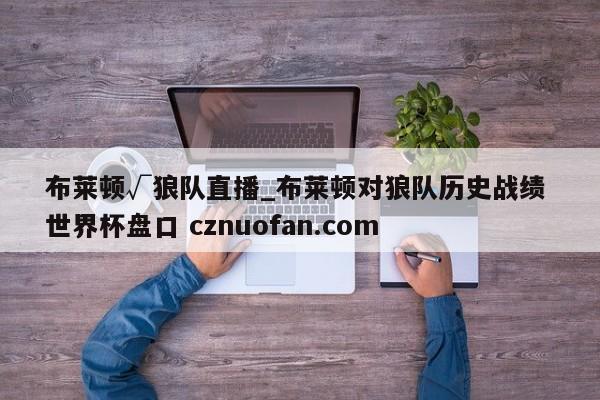布莱顿√狼队直播_布莱顿对狼队历史战绩 世界杯盘口 cznuofan.com