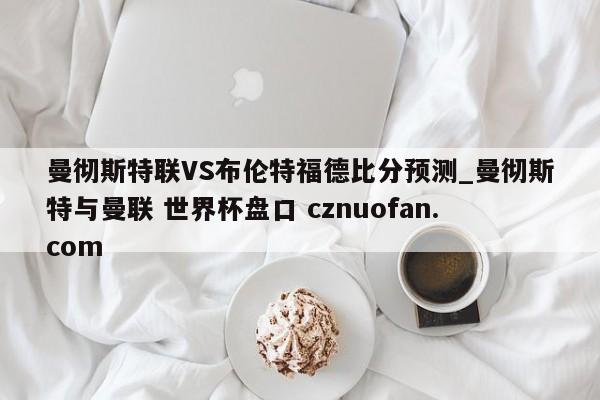 曼彻斯特联VS布伦特福德比分预测_曼彻斯特与曼联 世界杯盘口 cznuofan.com