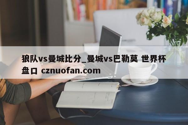 狼队vs曼城比分_曼城vs巴勒莫 世界杯盘口 cznuofan.com