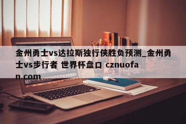 金州勇士vs达拉斯独行侠胜负预测_金州勇士vs步行者 世界杯盘口 cznuofan.com