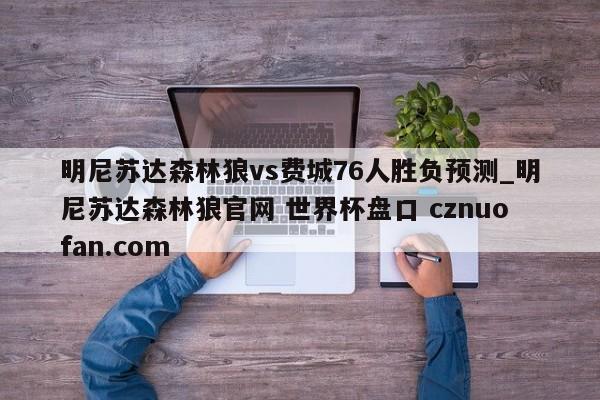 明尼苏达森林狼vs费城76人胜负预测_明尼苏达森林狼官网 世界杯盘口 cznuofan.com