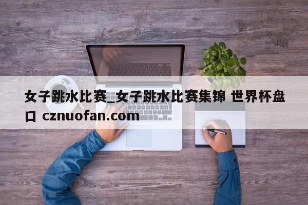 女子跳水比赛_女子跳水比赛集锦 世界杯盘口 cznuofan.com