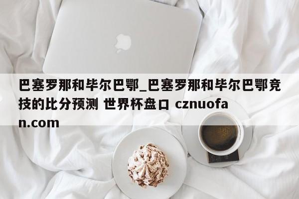 巴塞罗那和毕尔巴鄂_巴塞罗那和毕尔巴鄂竞技的比分预测 世界杯盘口 cznuofan.com
