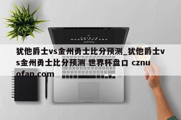 犹他爵士vs金州勇士比分预测_犹他爵士vs金州勇士比分预测 世界杯盘口 cznuofan.com