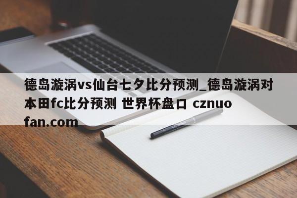 德岛漩涡vs仙台七夕比分预测_德岛漩涡对本田fc比分预测 世界杯盘口 cznuofan.com